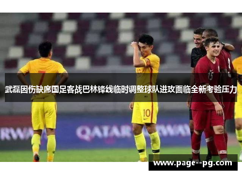 武磊因伤缺席国足客战巴林锋线临时调整球队进攻面临全新考验压力